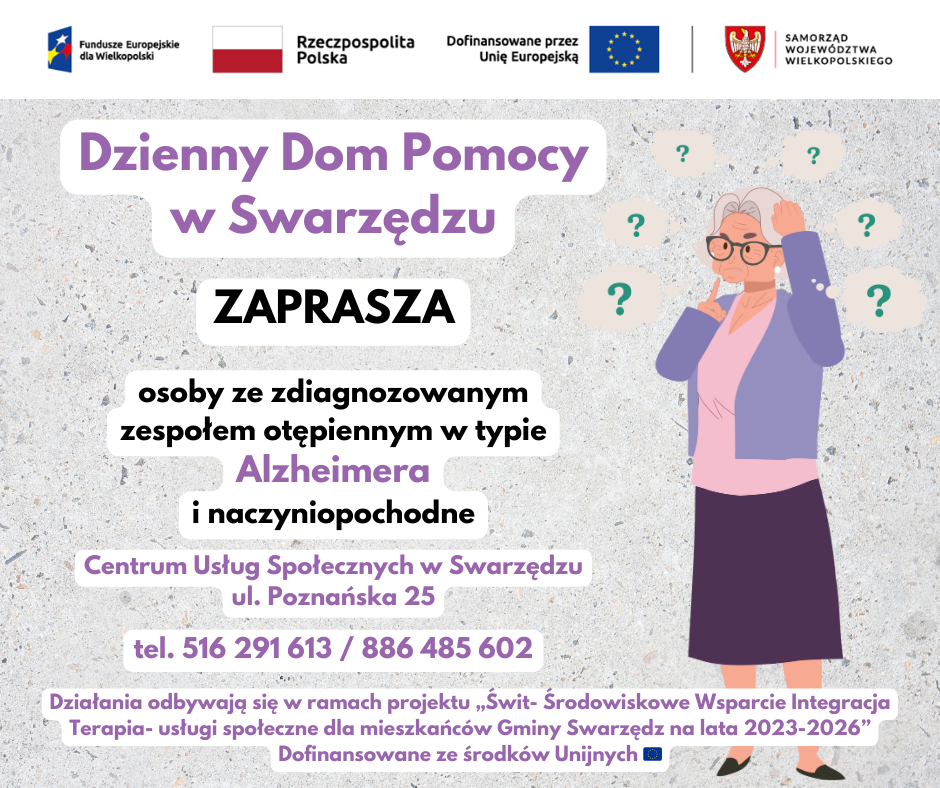 Dzienny Dom Pomocy w Swarzędzu ZAPRASZA osoby ze zdiagnozowanym zespołem otępiennym w typie Alzheimera i naczyniopochodne Centrum Usług Społecznych w Swarzędzu ul. Poznańska 25 tel. 516 291 613 / 886 485 602 Działania odbywają się w ramach projektu „Świt- Środowiskowe Wsparcie Integracja Terapia- usługi społeczne dla mieszkańców Gminy Swarzędz na lata 2023-2026” Dofinansowane ze środków Unijnych